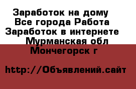 Заработок на дому! - Все города Работа » Заработок в интернете   . Мурманская обл.,Мончегорск г.